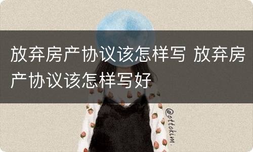 放弃房产协议该怎样写 放弃房产协议该怎样写好