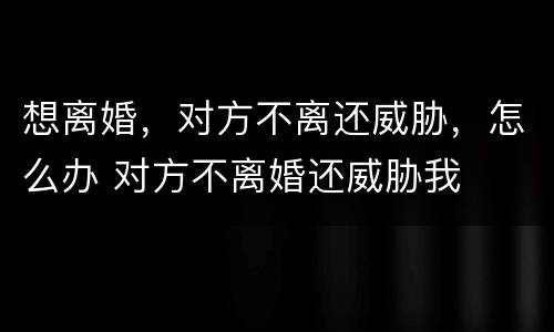 想离婚，对方不离还威胁，怎么办 对方不离婚还威胁我