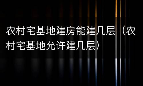 农村宅基地建房能建几层（农村宅基地允许建几层）