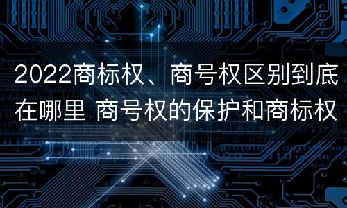 2022商标权、商号权区别到底在哪里 商号权的保护和商标权的保护一样是全国性范围的