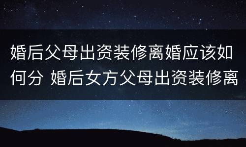 婚后父母出资装修离婚应该如何分 婚后女方父母出资装修离婚后怎么箅