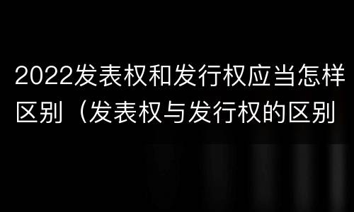 2022发表权和发行权应当怎样区别（发表权与发行权的区别）