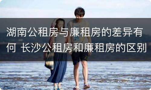 湖南公租房与廉租房的差异有何 长沙公租房和廉租房的区别