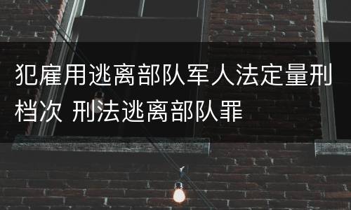 犯雇用逃离部队军人法定量刑档次 刑法逃离部队罪