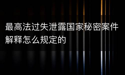最高法过失泄露国家秘密案件解释怎么规定的