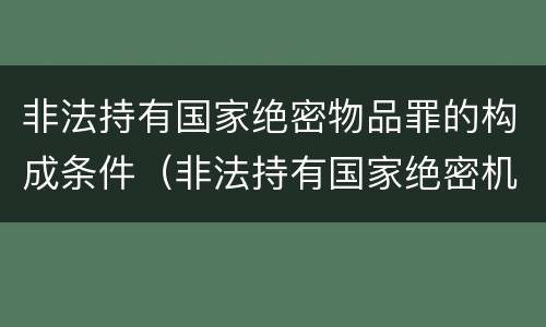 非法持有国家绝密物品罪的构成条件（非法持有国家绝密机密文件资料物品,尚不构成犯罪）