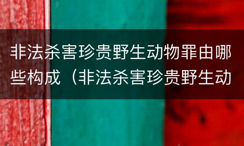 非法杀害珍贵野生动物罪由哪些构成（非法杀害珍贵野生动物罪由哪些构成犯罪）