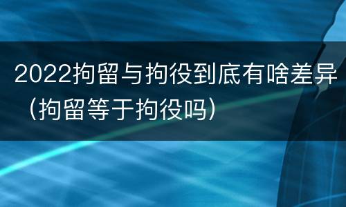 2022拘留与拘役到底有啥差异（拘留等于拘役吗）