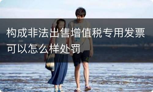 构成非法出售增值税专用发票可以怎么样处罚