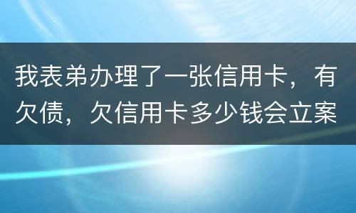 我表弟办理了一张信用卡，有欠债，欠信用卡多少钱会立案