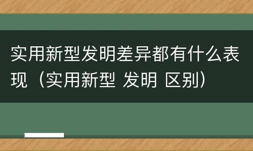 实用新型发明差异都有什么表现（实用新型 发明 区别）