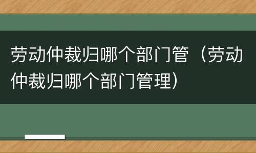 劳动仲裁归哪个部门管（劳动仲裁归哪个部门管理）