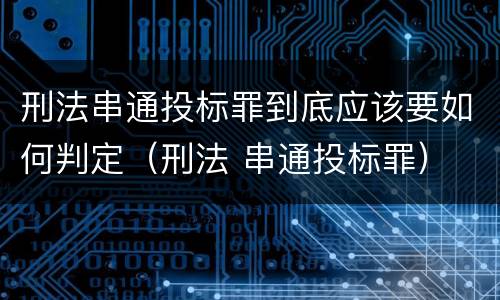 刑法串通投标罪到底应该要如何判定（刑法 串通投标罪）