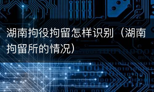 湖南拘役拘留怎样识别（湖南拘留所的情况）
