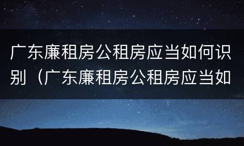 广东廉租房公租房应当如何识别（广东廉租房公租房应当如何识别房源）