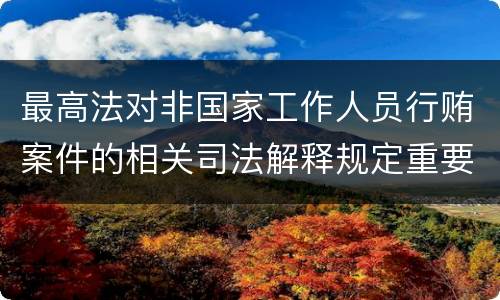 最高法对非国家工作人员行贿案件的相关司法解释规定重要内容