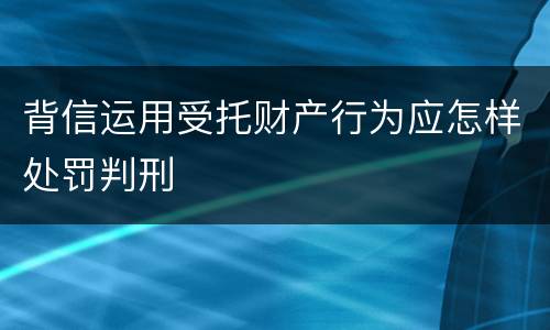 背信运用受托财产行为应怎样处罚判刑