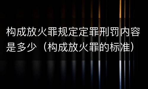 构成放火罪规定定罪刑罚内容是多少（构成放火罪的标准）