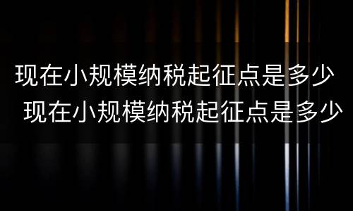 现在小规模纳税起征点是多少 现在小规模纳税起征点是多少钱