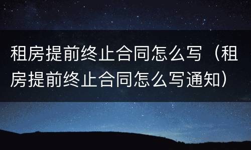 租房提前终止合同怎么写（租房提前终止合同怎么写通知）