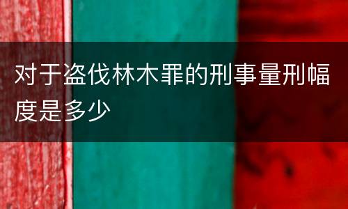 对于盗伐林木罪的刑事量刑幅度是多少