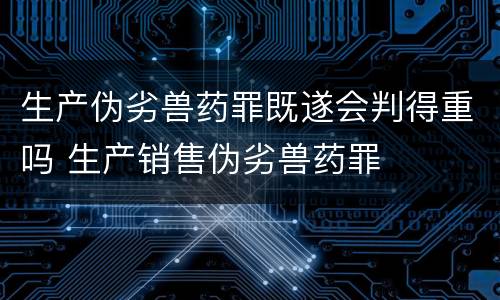 生产伪劣兽药罪既遂会判得重吗 生产销售伪劣兽药罪