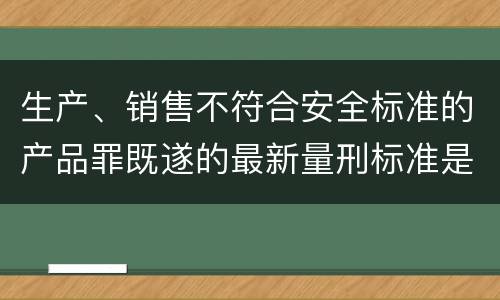 生产、销售不符合安全标准的产品罪既遂的最新量刑标准是什么