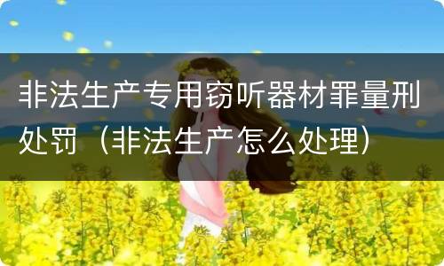 非法生产专用窃听器材罪量刑处罚（非法生产怎么处理）