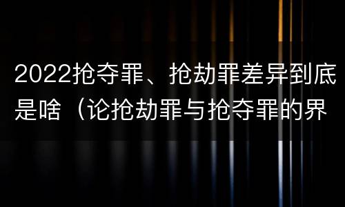2022抢夺罪、抢劫罪差异到底是啥（论抢劫罪与抢夺罪的界限）