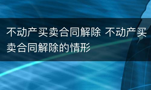 不动产买卖合同解除 不动产买卖合同解除的情形