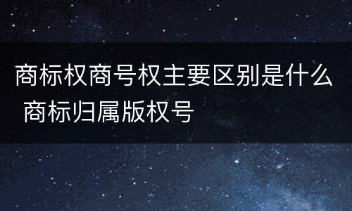 商标权商号权主要区别是什么 商标归属版权号