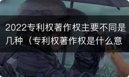 2022专利权著作权主要不同是几种（专利权著作权是什么意思）