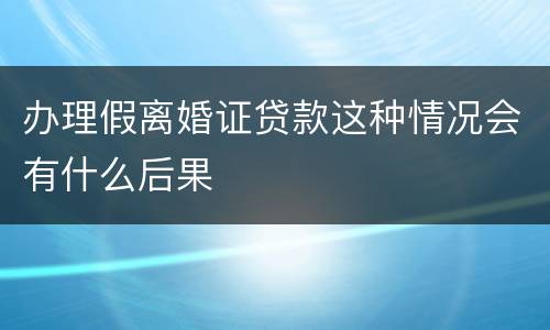 办理假离婚证贷款这种情况会有什么后果