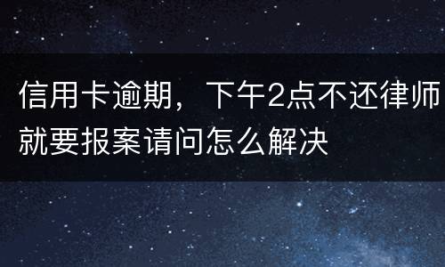 信用卡逾期，下午2点不还律师就要报案请问怎么解决