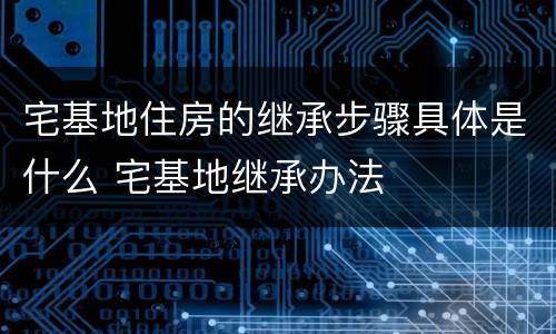 宅基地住房的继承步骤具体是什么 宅基地继承办法