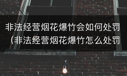 非法经营烟花爆竹会如何处罚（非法经营烟花爆竹怎么处罚）