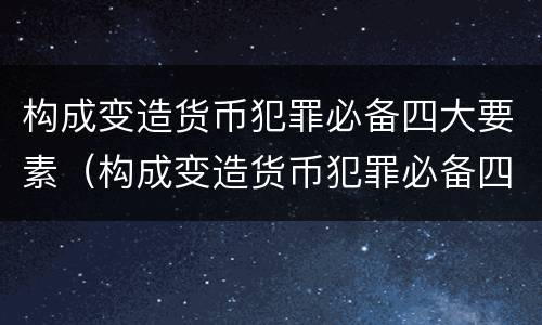 构成变造货币犯罪必备四大要素（构成变造货币犯罪必备四大要素包括）