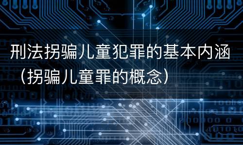 刑法拐骗儿童犯罪的基本内涵（拐骗儿童罪的概念）
