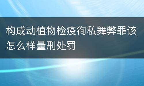 构成动植物检疫徇私舞弊罪该怎么样量刑处罚
