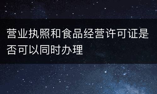 营业执照和食品经营许可证是否可以同时办理