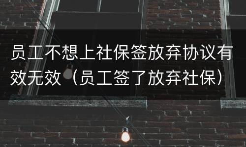 员工不想上社保签放弃协议有效无效（员工签了放弃社保）