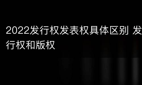 2022发行权发表权具体区别 发行权和版权