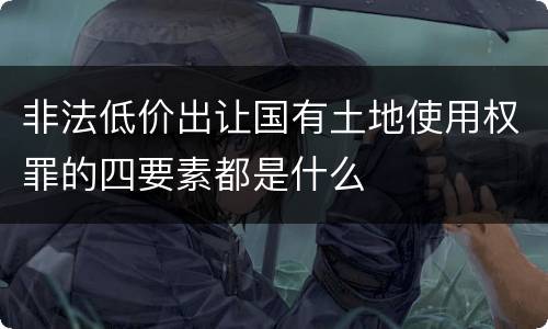 非法低价出让国有土地使用权罪的四要素都是什么