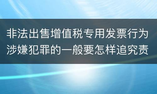 非法出售增值税专用发票行为涉嫌犯罪的一般要怎样追究责任
