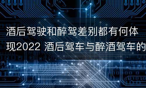 酒后驾驶和醉驾差别都有何体现2022 酒后驾车与醉酒驾车的标准及相应的处罚