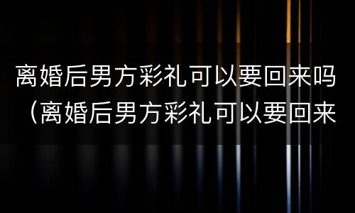 离婚后男方彩礼可以要回来吗（离婚后男方彩礼可以要回来吗知乎）