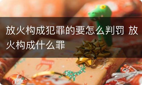 放火构成犯罪的要怎么判罚 放火构成什么罪