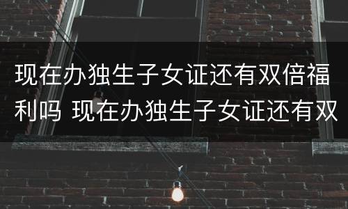 现在办独生子女证还有双倍福利吗 现在办独生子女证还有双倍福利吗