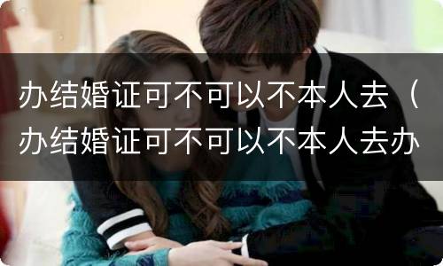 办结婚证可不可以不本人去（办结婚证可不可以不本人去办理）