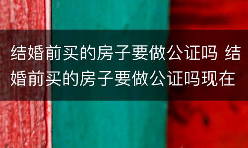 结婚前买的房子要做公证吗 结婚前买的房子要做公证吗现在